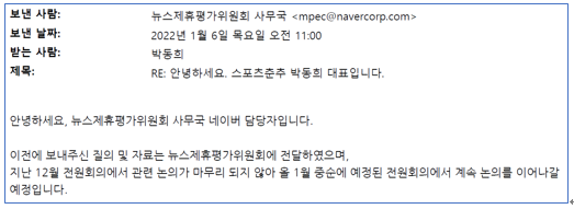 스포츠춘추 박동희 대표는 "2021년 11월부터 뉴스제휴평가위가 줄기차게 스포츠춘추에 재평가 협박을 해왔다"고 주장했다. 박 대표는 "2021년 11월 뉴스제휴위에서 '스포츠춘추를 재평가 대상으로 삼을지 말지 결정할 것'이라고 했다. 그러다 차일피일 그 결정을 미뤄왔다. 2022년 1월부터 엠스플뉴스의 뉴스제휴를 승계해 양대 포털에 뉴스 서비스를 한 뒤로도 재평가 협박이 계속 됐다"며 "매체의 성격이 변하지 않았다는 것을 2021년 11월부터 2022년 10월까지 기사를 통해 1년 동안 지켜봐왔음에도 네이버가 주도하는 뉴스제휴위는 합당한 사유없이 스포츠춘추를 재평가 대상으로 삼아 뉴스제휴에서 탈락시켰다"고 주장했다. 사진은 2022년 1월 6일 뉴스제휴위가 스포츠추 박동희 대표에게 보낸 메일. "2021년 12월 전원회의에서 스포츠춘추를 재평가 대상으로 삼을지, 말지 결정하지 않아 2022년 1월 전원회의에서 결정하겠다"는 내용이다. 하지만, 1월 전원회의 결과 역시도 스포츠춘추는 누구에서도 통보받지 못했다(사진=스포츠춘추)